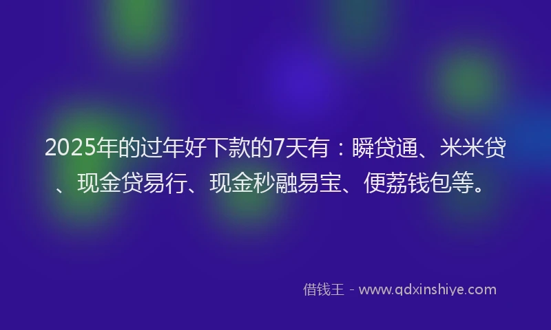 2025年的过年好下款的7天有：瞬贷通、米米贷、现金贷易行、现金秒融易宝、便荔钱包等。