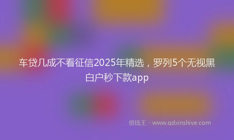 车贷几成不看征信2025年精选，罗列5个无视黑白户秒下款app