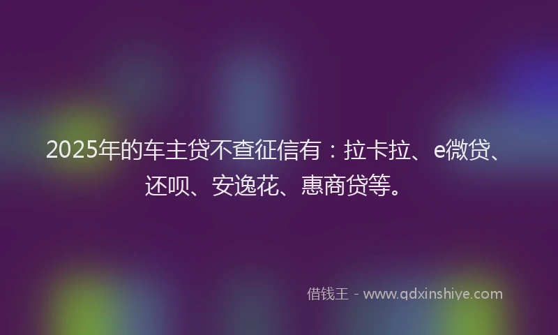 2025年的车主贷不查征信有：拉卡拉、e微贷、还呗、安逸花、惠商贷等。
