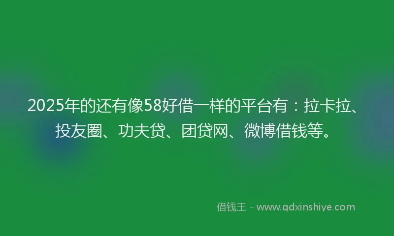 2025年的还有像58好借一样的平台有：拉卡拉、投友圈、功夫贷、团贷网、微博借钱等。