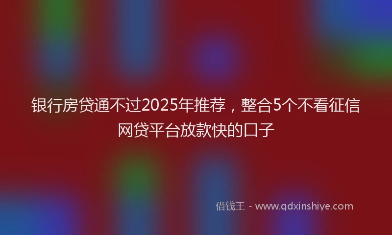 银行房贷通不过2025年推荐，整合5个不看征信网贷平台放款快的口子