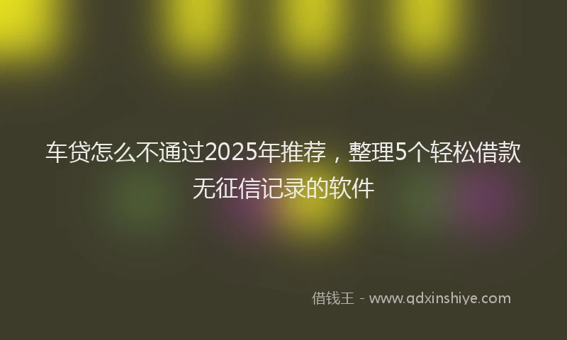 车贷怎么不通过2025年推荐，整理5个轻松借款无征信记录的软件
