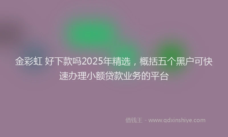 金彩虹 好下款吗2025年精选，概括五个黑户可快速办理小额贷款业务的平台