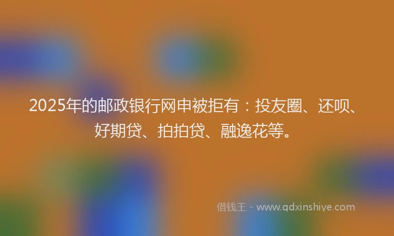 2025年的邮政银行网申被拒有：投友圈、还呗、好期贷、拍拍贷、融逸花等。