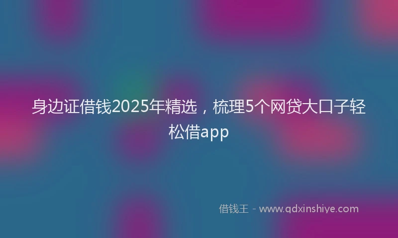 身边证借钱2025年精选，梳理5个网贷大口子轻松借app