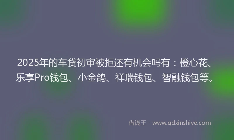 2025年的车贷初审被拒还有机会吗有：橙心花、乐享Pro钱包、小金鸽、祥瑞钱包、智融钱包等。