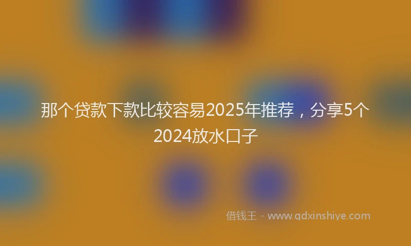 那个贷款下款比较容易2025年推荐，分享5个2024放水口子
