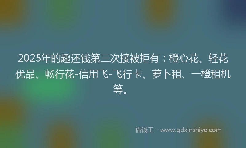 2025年的趣还钱第三次接被拒有：橙心花、轻花优品、畅行花-信用飞-飞行卡、萝卜租、一橙租机等。