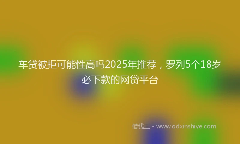 车贷被拒可能性高吗2025年推荐，罗列5个18岁必下款的网贷平台