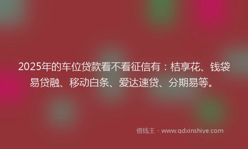 2025年的车位贷款看不看征信有：桔享花、钱袋易贷融、移动白条、爱达速贷、分期易等。