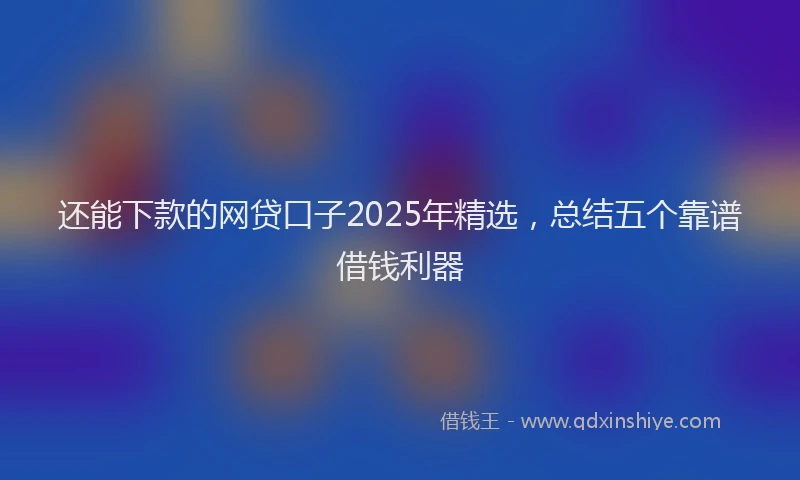 还能下款的网贷口子2025年精选，总结五个靠谱借钱利器