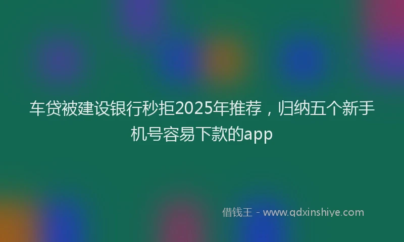 车贷被建设银行秒拒2025年推荐，归纳五个新手机号容易下款的app