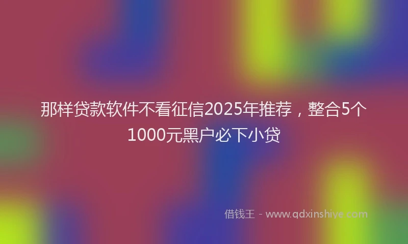 那样贷款软件不看征信2025年推荐，整合5个1000元黑户必下小贷