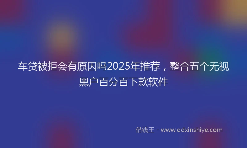 车贷被拒会有原因吗2025年推荐，整合五个无视黑户百分百下款软件