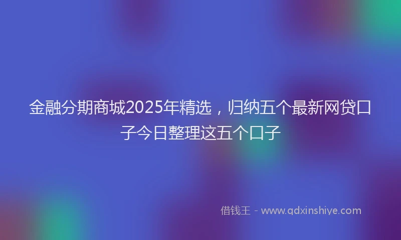 金融分期商城2025年精选，归纳五个最新网贷口子今日整理这五个口子