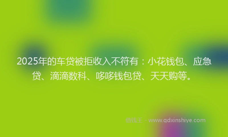 2025年的车贷被拒收入不符有：小花钱包、应急贷、滴滴数科、哆哆钱包贷、天天购等。