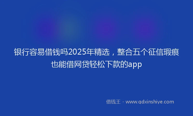 银行容易借钱吗2025年精选，整合五个征信瑕疵也能借网贷轻松下款的app