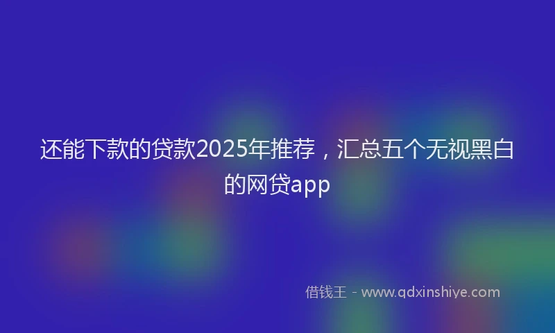 还能下款的贷款2025年推荐，汇总五个无视黑白的网贷app