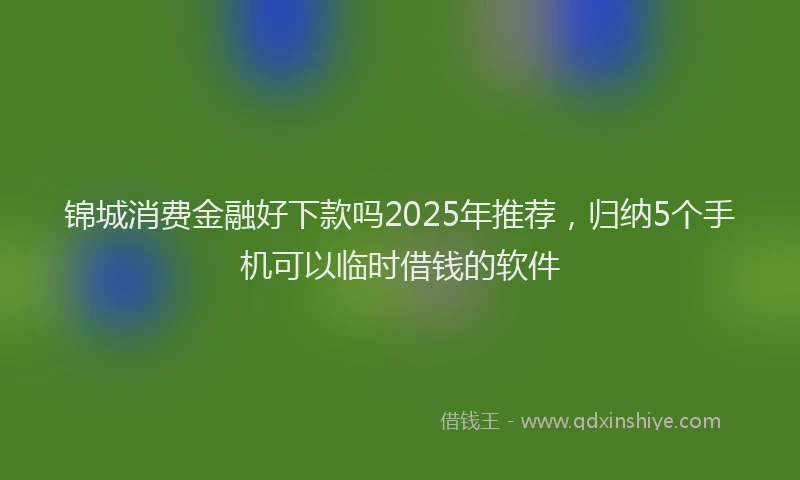 锦城消费金融好下款吗2025年推荐，归纳5个手机可以临时借钱的软件