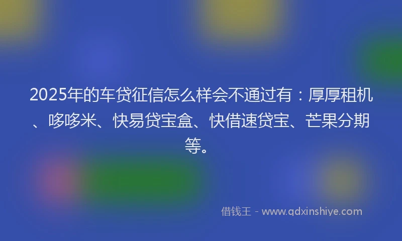2025年的车贷征信怎么样会不通过有：厚厚租机、哆哆米、快易贷宝盒、快借速贷宝、芒果分期等。