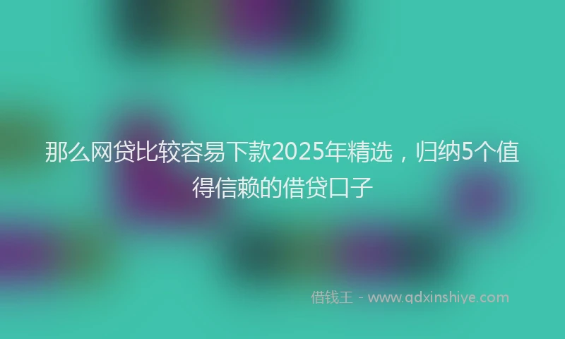 那么网贷比较容易下款2025年精选，归纳5个值得信赖的借贷口子