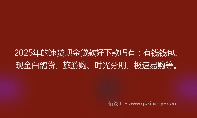 2025年的速贷现金贷款好下款吗有：有钱钱包、现金白鸽贷、旅游购、时光分期、极速易购等。