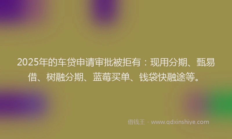 2025年的车贷申请审批被拒有：现用分期、甄易借、树融分期、蓝莓买单、钱袋快融途等。