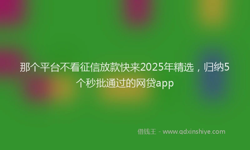 那个平台不看征信放款快来2025年精选，归纳5个秒批通过的网贷app