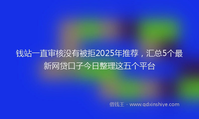 钱站一直审核没有被拒2025年推荐，汇总5个最新网贷口子今日整理这五个平台