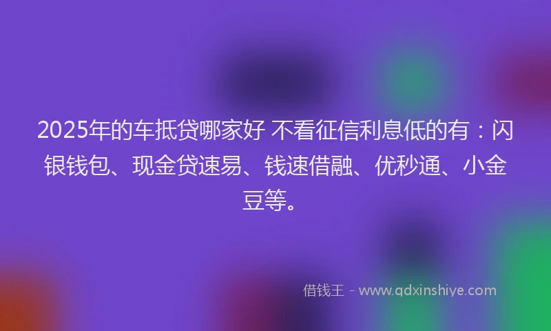 2025年的车抵贷哪家好 不看征信利息低的有：闪银钱包、现金贷速易、钱速借融、优秒通、小金豆等。