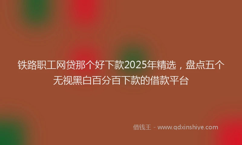 铁路职工网贷那个好下款2025年精选，盘点五个无视黑白百分百下款的借款平台