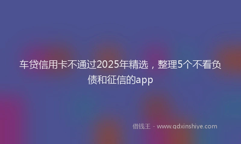 车贷信用卡不通过2025年精选，整理5个不看负债和征信的app