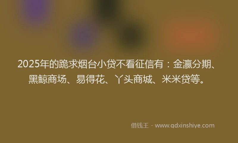 2025年的跪求烟台小贷不看征信有：金瀛分期、黑鲸商场、易得花、丫头商城、米米贷等。