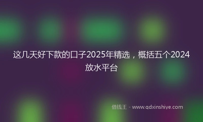 这几天好下款的口子2025年精选，概括五个2024放水平台