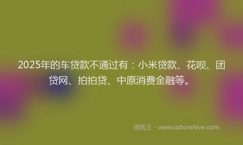 2025年的车贷款不通过有：小米贷款、花呗、团贷网、拍拍贷、中原消费金融等。