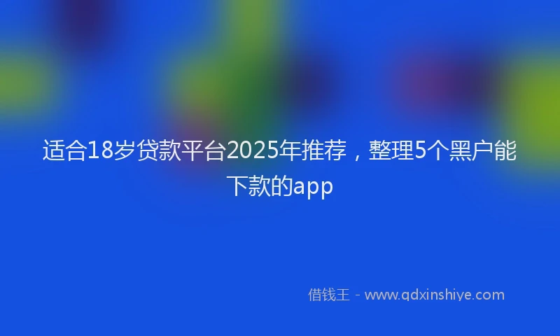 适合18岁贷款平台2025年推荐，整理5个黑户能下款的app