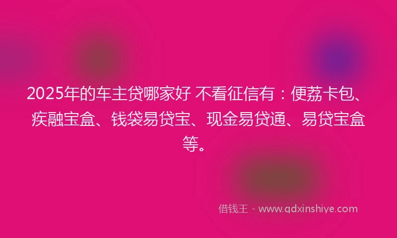 2025年的车主贷哪家好 不看征信有：便荔卡包、疾融宝盒、钱袋易贷宝、现金易贷通、易贷宝盒等。