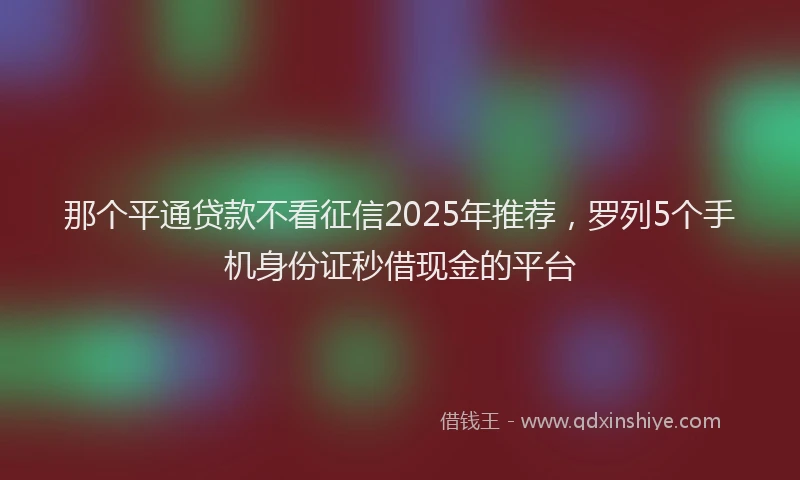 那个平通贷款不看征信2025年推荐，罗列5个手机身份证秒借现金的平台