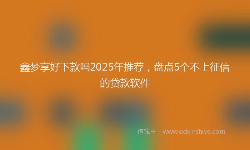 鑫梦享好下款吗2025年推荐，盘点5个不上征信的贷款软件