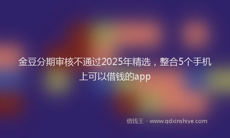 金豆分期审核不通过2025年精选，整合5个手机上可以借钱的app