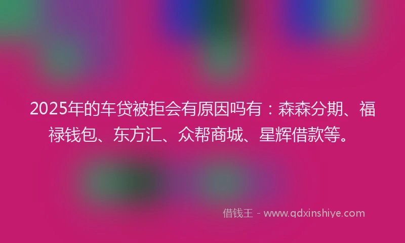 2025年的车贷被拒会有原因吗有：森森分期、福禄钱包、东方汇、众帮商城、星辉借款等。