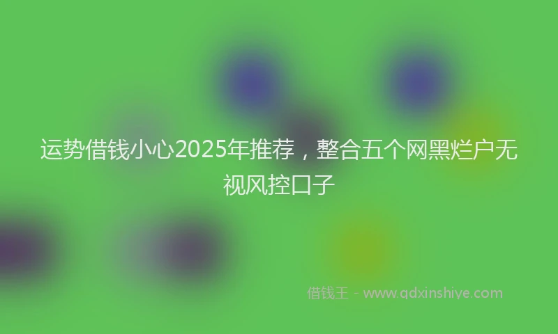 运势借钱小心2025年推荐，整合五个网黑烂户无视风控口子