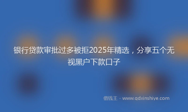 银行贷款审批过多被拒2025年精选，分享五个无视黑户下款口子
