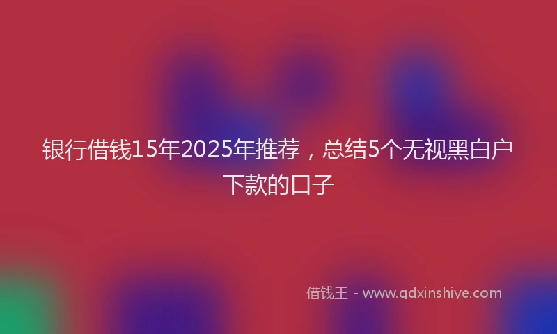 银行借钱15年2025年推荐，总结5个无视黑白户下款的口子