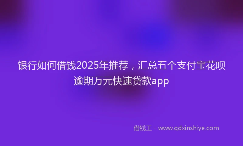 银行如何借钱2025年推荐，汇总五个支付宝花呗逾期万元快速贷款app