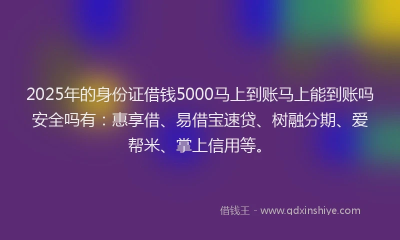 2025年的身份证借钱5000马上到账马上能到账吗安全吗有：惠享借、易借宝速贷、树融分期、爱帮米、掌上信用等。