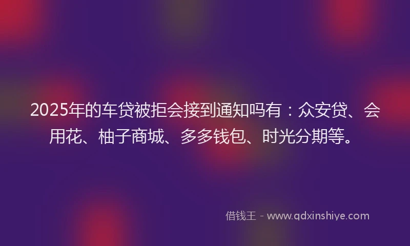 2025年的车贷被拒会接到通知吗有：众安贷、会用花、柚子商城、多多钱包、时光分期等。