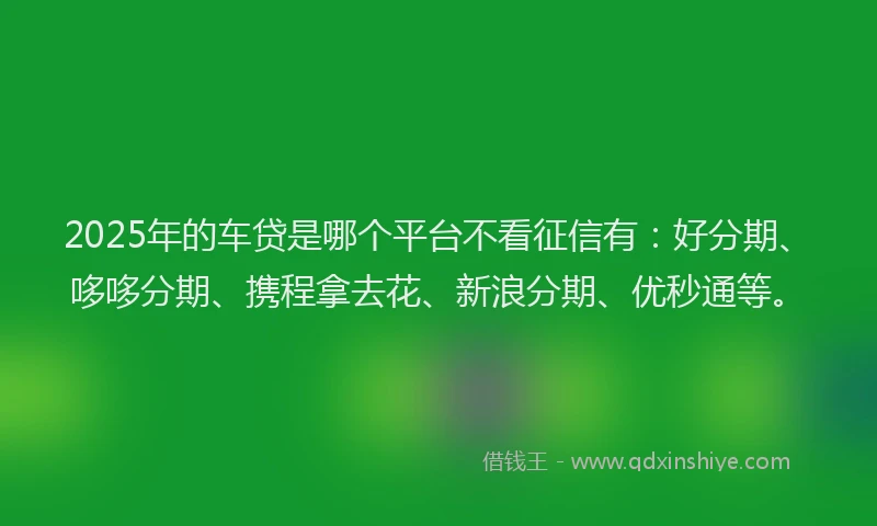 2025年的车贷是哪个平台不看征信有：好分期、哆哆分期、携程拿去花、新浪分期、优秒通等。