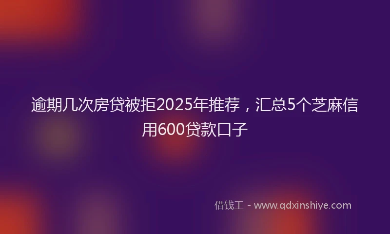 逾期几次房贷被拒2025年推荐，汇总5个芝麻信用600贷款口子