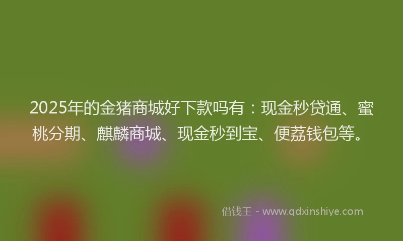 2025年的金猪商城好下款吗有：现金秒贷通、蜜桃分期、麒麟商城、现金秒到宝、便荔钱包等。